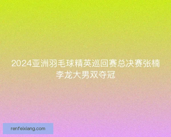 2024亚洲羽毛球精英巡回赛总决赛张楠李龙大男双夺冠