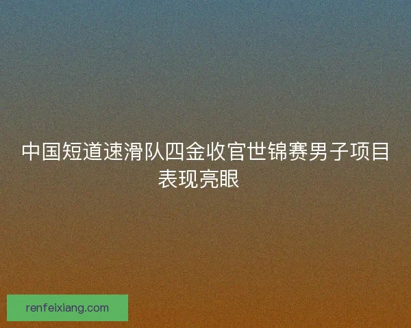 中国短道速滑队四金收官世锦赛男子项目表现亮眼  