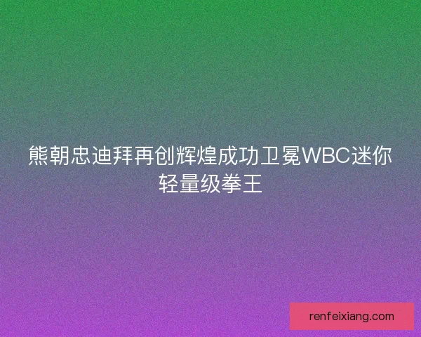 熊朝忠迪拜再创辉煌成功卫冕WBC迷你轻量级拳王