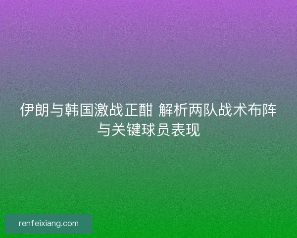 伊朗与韩国激战正酣 解析两队战术布阵与关键球员表现
