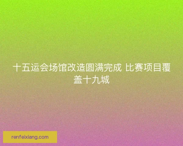 十五运会场馆改造圆满完成 比赛项目覆盖十九城