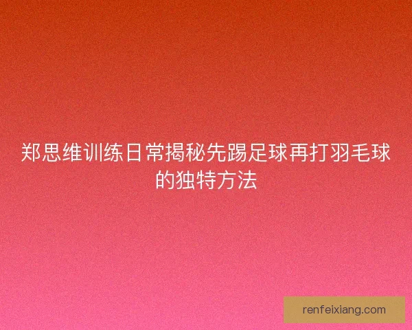 郑思维训练日常揭秘先踢足球再打羽毛球的独特方法