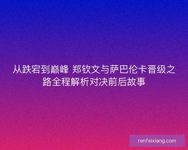 从跌宕到巅峰 郑钦文与萨巴伦卡晋级之路全程解析对决前后故事