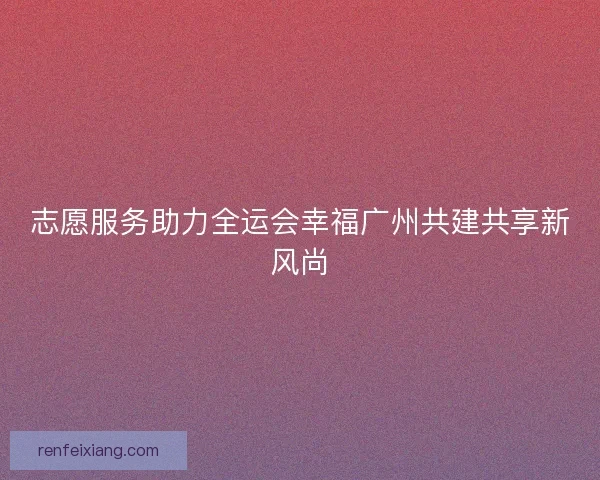 志愿服务助力全运会幸福广州共建共享新风尚