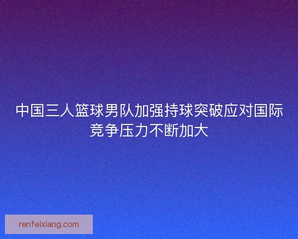 中国三人篮球男队加强持球突破应对国际竞争压力不断加大 中国三人篮球男队加强持球突破应对国际竞争压力不断加大