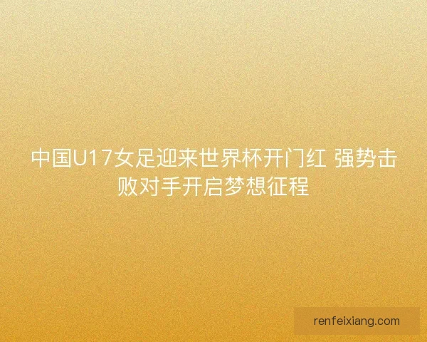中国U17女足迎来世界杯开门红 强势击败对手开启梦想征程