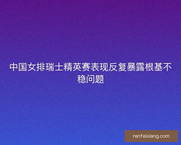 中国女排瑞士精英赛表现反复暴露根基不稳问题