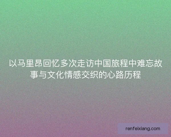 以马里昂回忆多次走访中国旅程中难忘故事与文化情感交织的心路历程 以马里昂回忆多次走访中国旅程中难忘故事与文化情感交织的心路历程