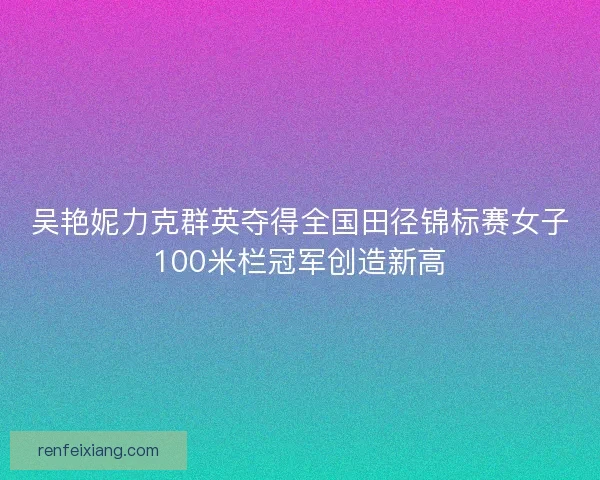 吴艳妮力克群英夺得全国田径锦标赛女子100米栏冠军创造新高